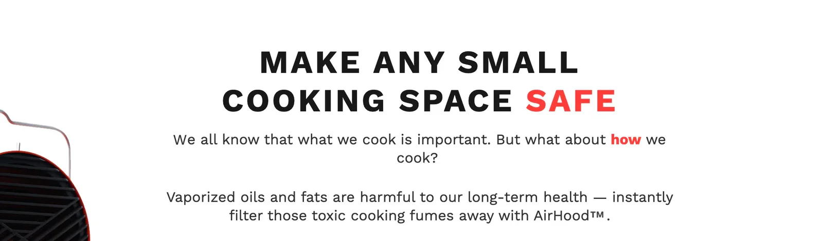 Make Any Small Cooking Space Safe — We all know that what we cook is important. But what about how we cook? Vaporized oils and fats are harmful to our long-term health — instantly filter those toxic cooking fumes away with AirHood.