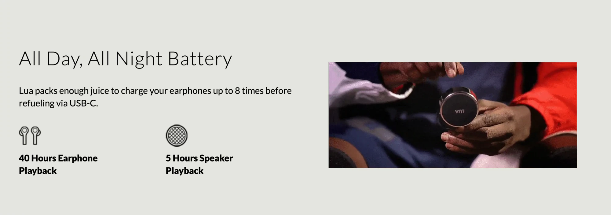 All Day, All Night Battery — Lua packs enough juice to charge your earphones up to 8 times before refueling via USB-C. 40 Hours Earphone Playback. 5 Hours Speaker Playback. Beside it, a video frame of hands holding the speaker case.