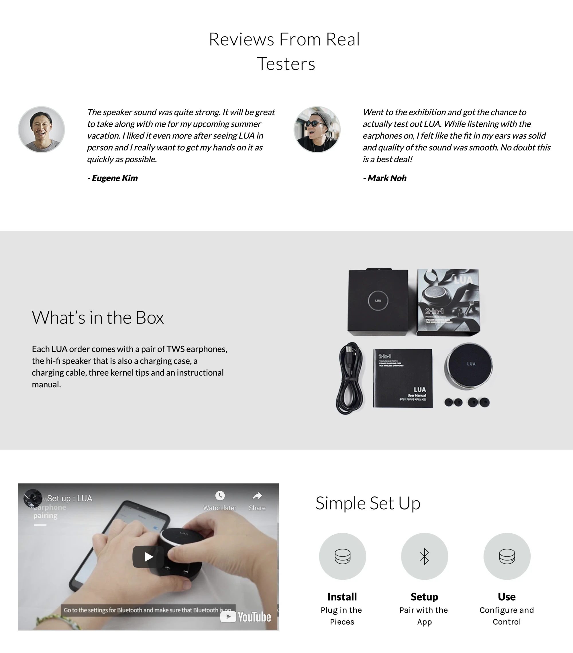 Reviews From Real Testers. 'The speaker sound was quite strong. It will be great to take along with me for my upcoming summer vacation. I liked it even more after seeing LUA in person and I really want to get my hands on it as quickly as possible.' – Eugene Kim. 'Went to the exhibition and got the chance to actually test out LUA. While listening with the earphones on, I felt like the fit in my ears was solid and quality of the sound was smooth. No doubt this is a best deal!' – Mark Noh. What's in the Box — Each LUA order comes with a pair of TWS earphones, the hi-fi speaker that is also a charging case, a charging cable, three kernel tips and an instructional manual, with a flat-lay photo of the box contents. YouTube video 'Set up : LUA' captioned Go to the settings for Bluetooth and make sure that Bluetooth is on. Simple Set Up — Install: Plug in the Pieces. Setup: Pair with the App. Use: Configure and Control.
