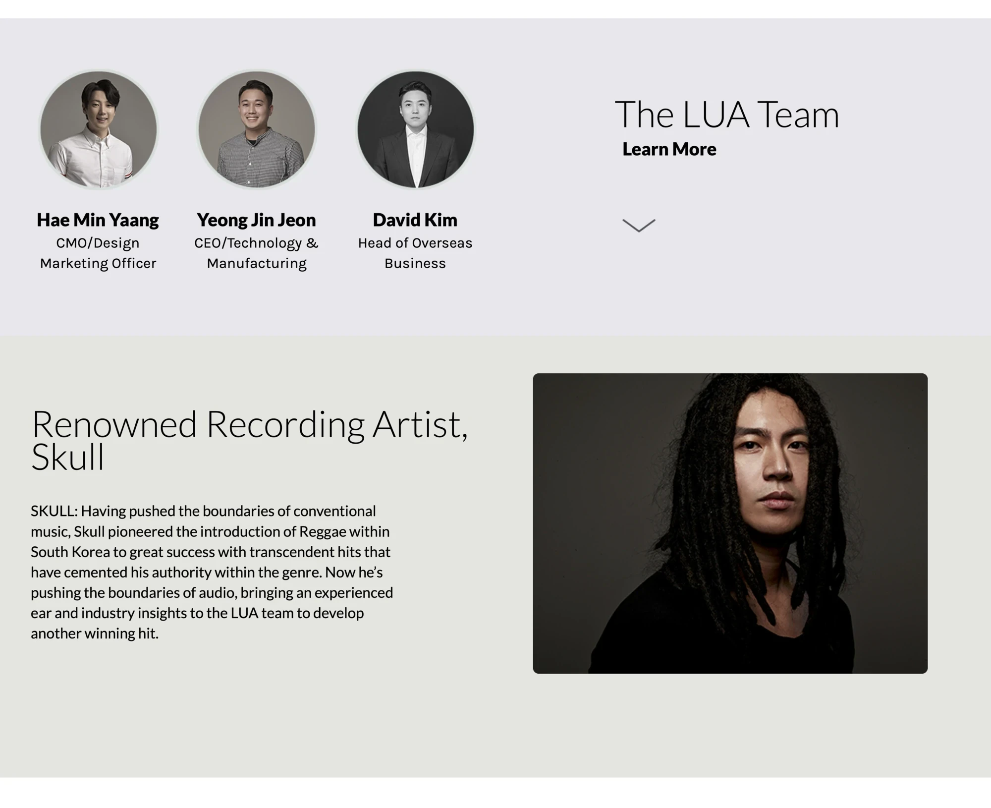 The LUA Team — Learn More. Three team photos: Hae Min Yaang, CMO/Design Marketing Officer; Yeong Jin Jeon, CEO/Technology & Manufacturing; David Kim, Head of Overseas Business. Renowned Recording Artist, Skull — SKULL: Having pushed the boundaries of conventional music, Skull pioneered the introduction of Reggae within South Korea to great success with transcendent hits that have cemented his authority within the genre. Now he's pushing the boundaries of audio, bringing an experienced ear and industry insights to the LUA team to develop another winning hit. Photo of the artist.