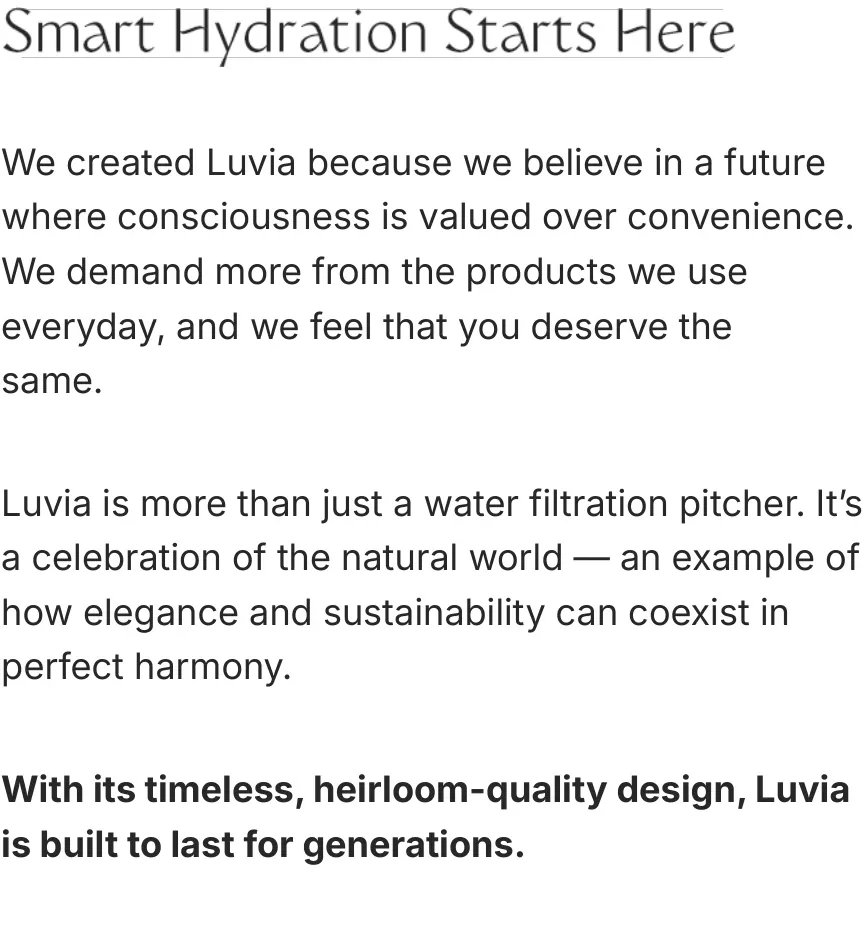 Story: Smart Hydration Starts Here. We created Luvia because we believe in a future where consciousness is valued over convenience. Luvia is more than just a water filtration pitcher — it's a celebration of the natural world. With its timeless, heirloom-quality design, Luvia is built to last for generations.