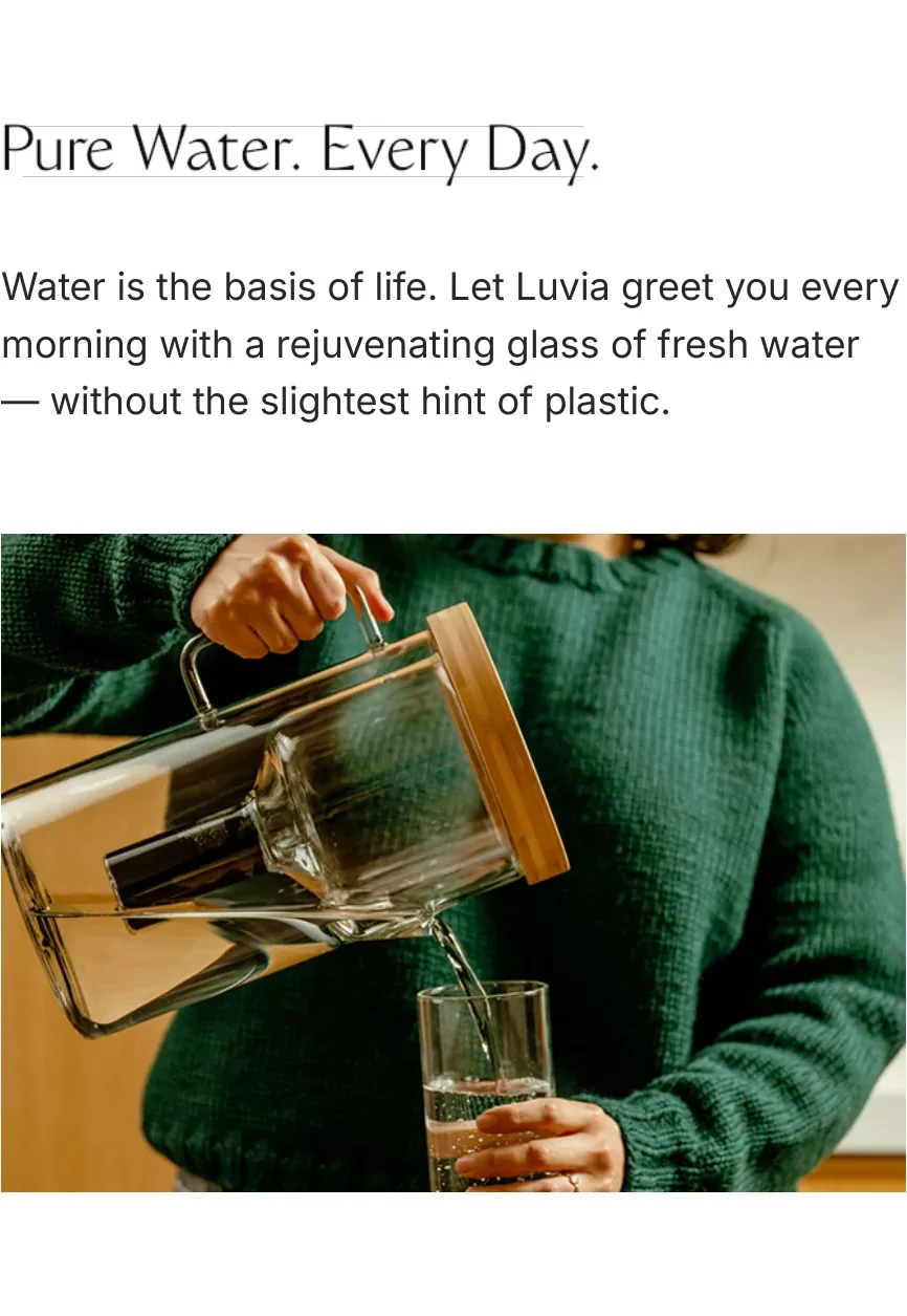 Pure Water. Every Day. Water is the basis of life. Let Luvia greet you every morning with a rejuvenating glass of fresh water — without the slightest hint of plastic.