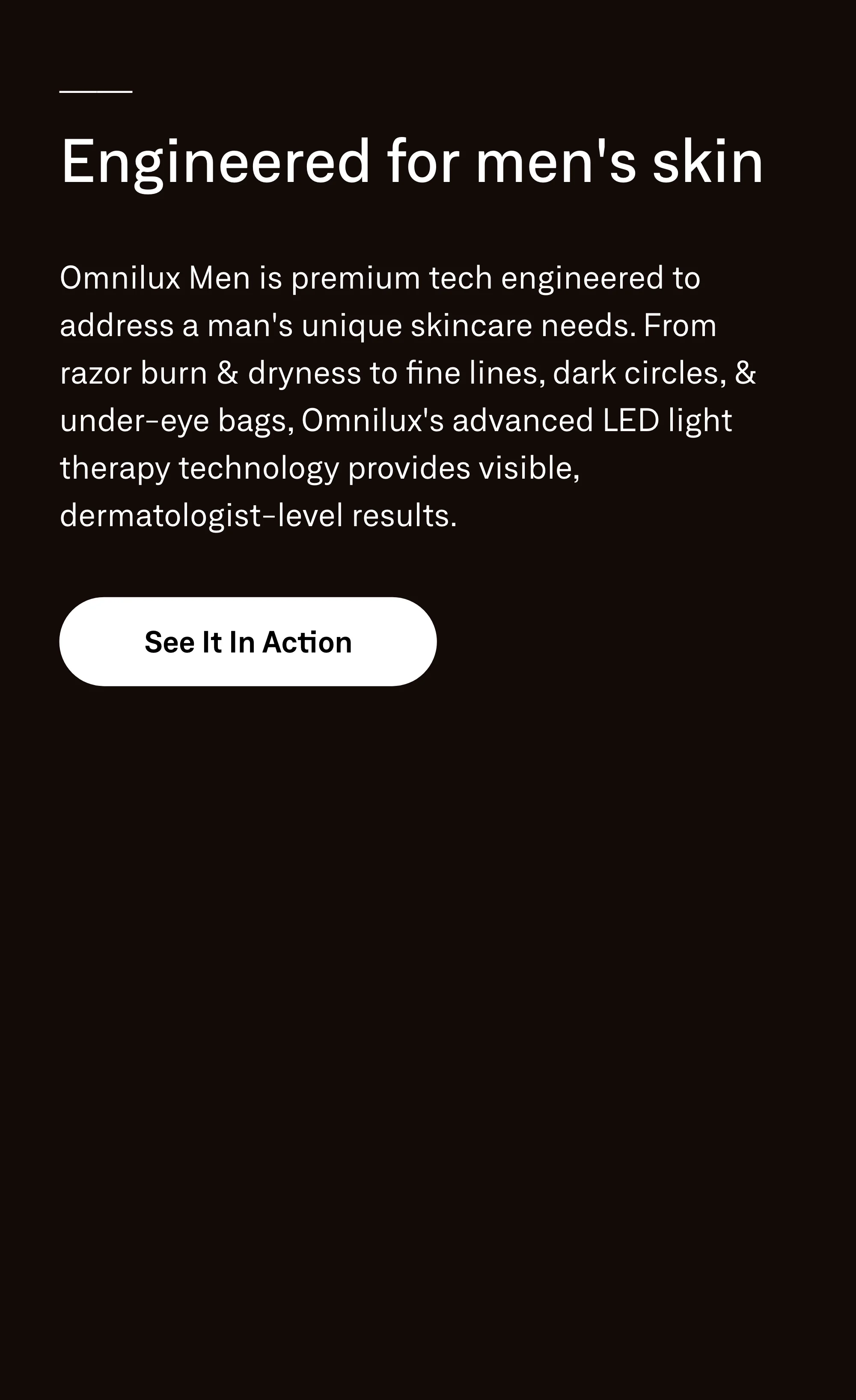Engineered for men's skin. Omnilux Men is premium tech engineered to address a man's unique skincare needs. From razor burn & dryness to fine lines, dark circles, & under-eye bags, Omnilux's advanced LED light therapy technology provides visible, dermatologist-level results. See It In Action.