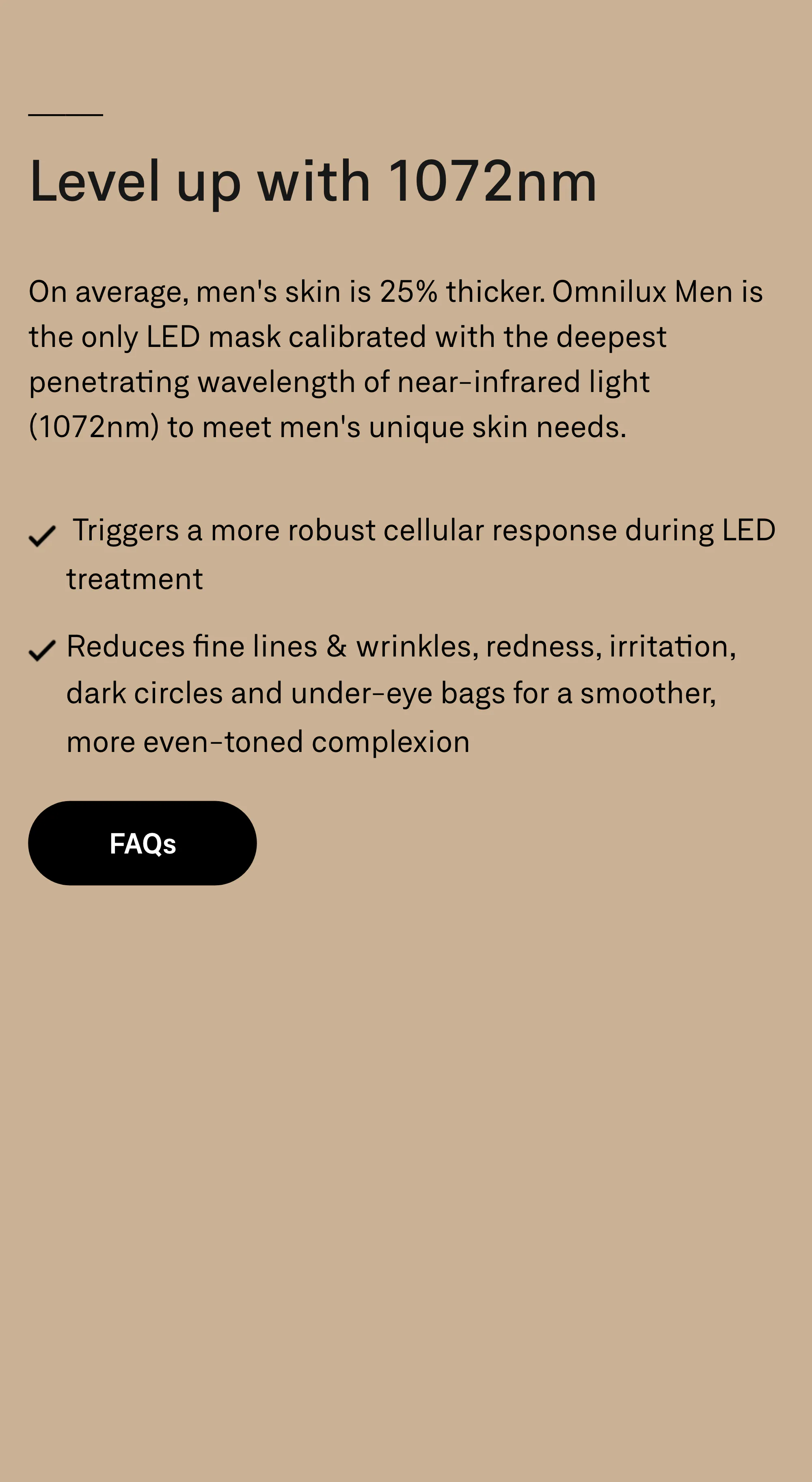 Level up with 1072nm. On average, men's skin is 25% thicker. Omnilux Men is the only LED mask calibrated with the deepest penetrating wavelength of near-infrared light (1072nm) to meet men's unique skin needs. Triggers a more robust cellular response during LED treatment. Reduces fine lines & wrinkles, redness, irritation, dark circles and under-eye bags for a smoother, more even-toned complexion. FAQs.