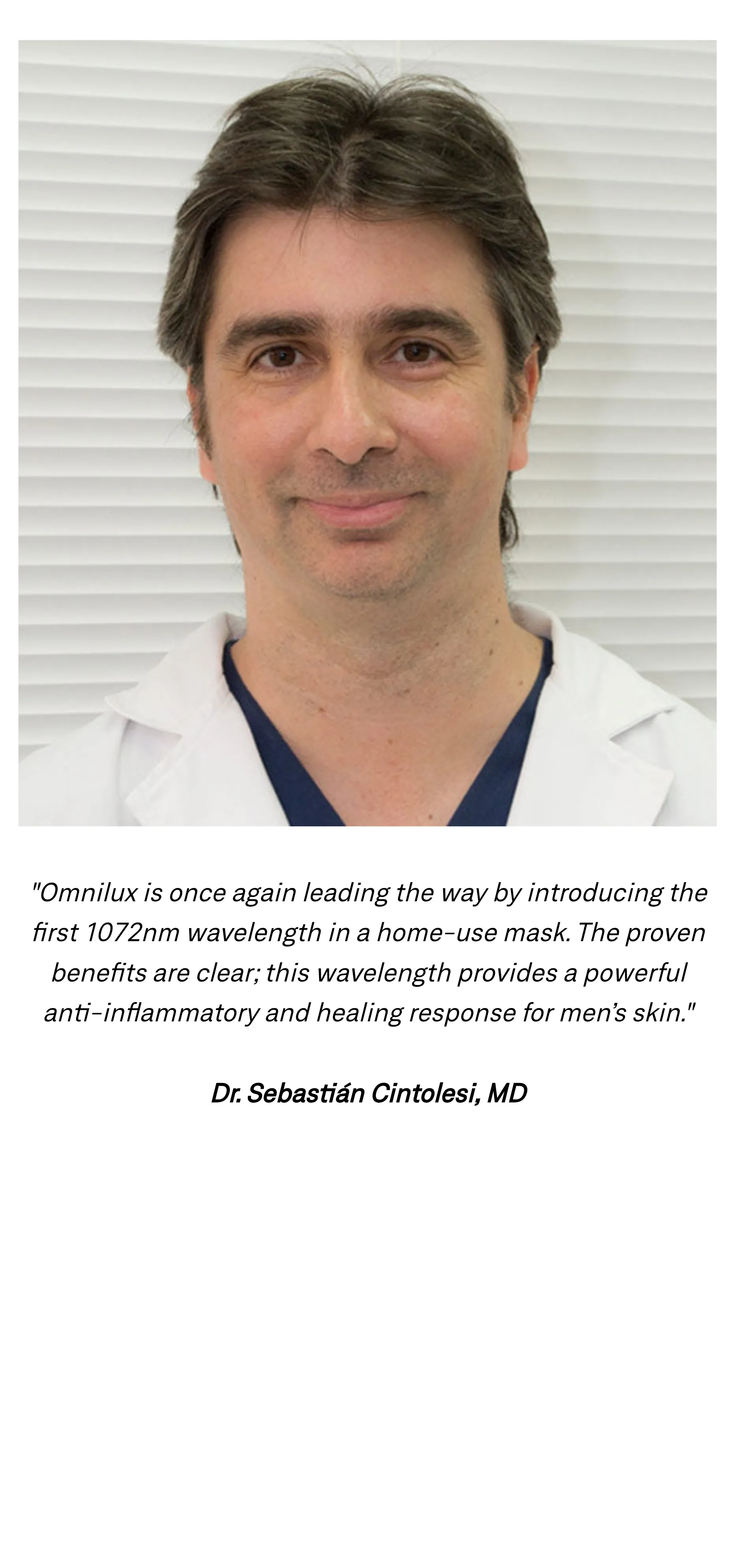 "Omnilux is once again leading the way by introducing the first 1072nm wavelength in a home-use mask. The proven benefits are clear; this wavelength provides a powerful anti-inflammatory and healing response for men&rsquo;s skin." Dr. Sebasti&aacute;n Cintolesi, MD, pictured above the quote.