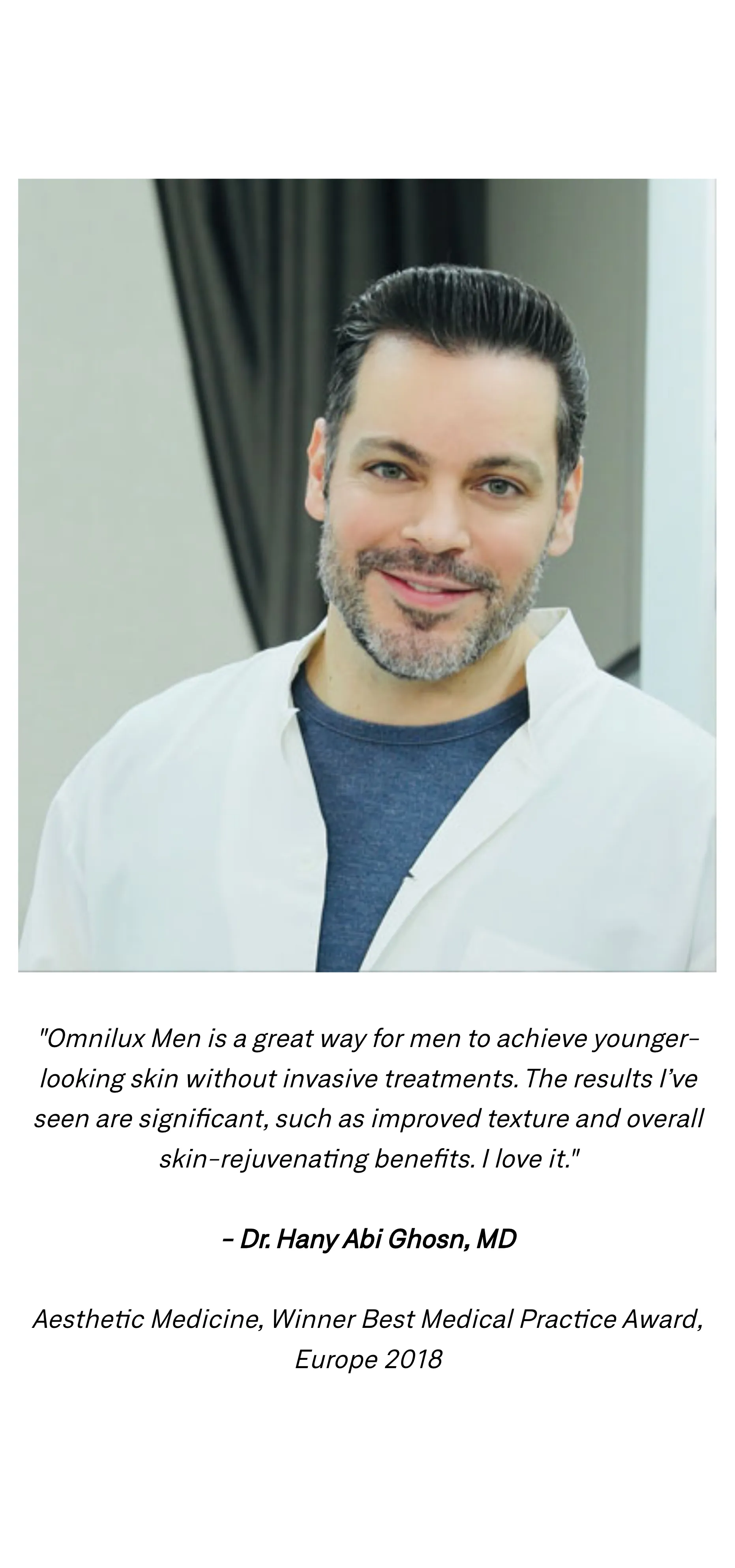 "Omnilux Men is a great way for men to achieve younger-looking skin without invasive treatments. The results I&rsquo;ve seen are significant, such as improved texture and overall skin-rejuvenating benefits. I love it." Dr. Hany Abi Ghosn, MD, Aesthetic Medicine, Winner Best Medical Practice Award, Europe 2018, pictured above the quote.