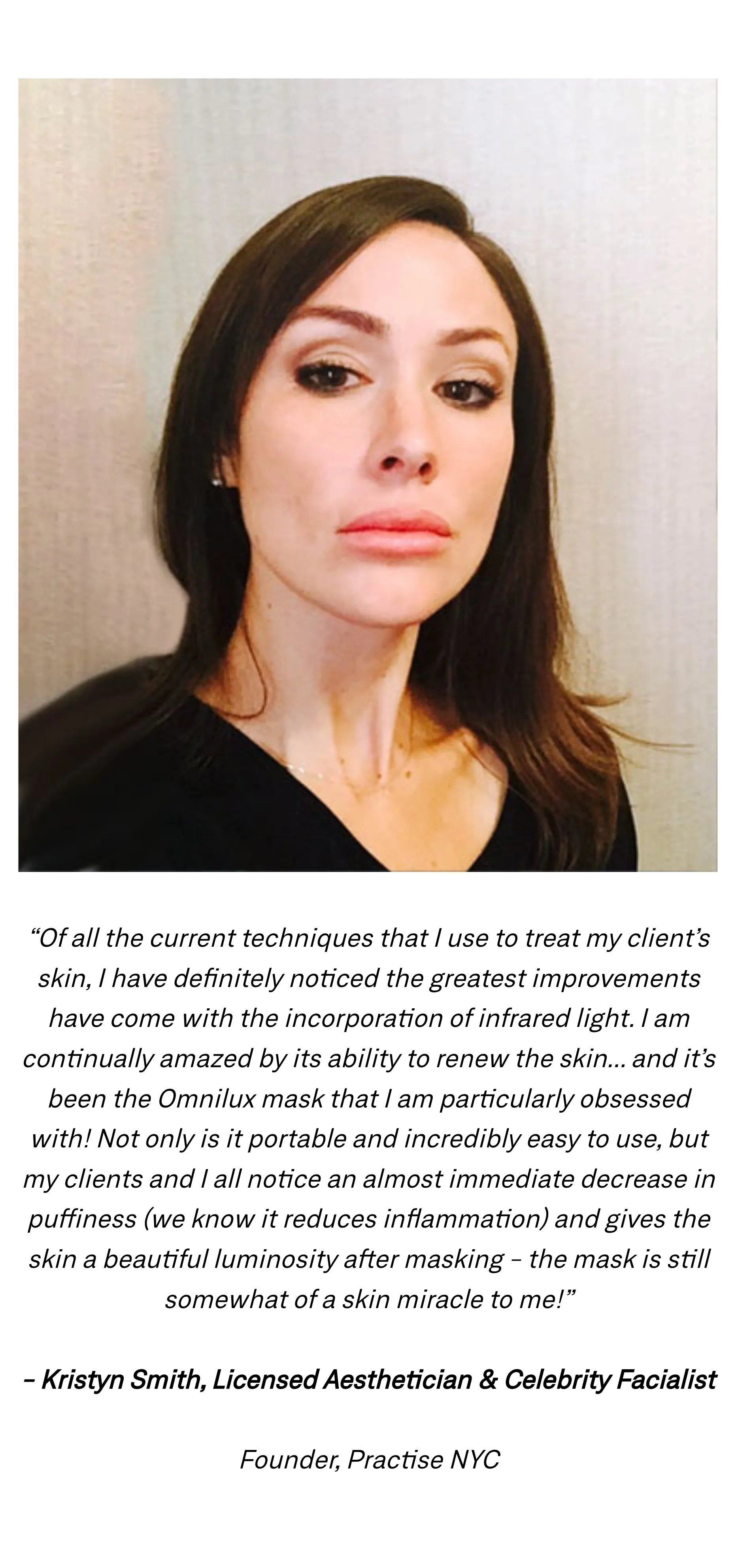 &ldquo;Of all the current techniques that I use to treat my client&rsquo;s skin, I have definitely noticed the greatest improvements have come with the incorporation of infrared light. I am continually amazed by its ability to renew the skin... and it&rsquo;s been the Omnilux mask that I am particularly obsessed with! Not only is it portable and incredibly easy to use, but my clients and I all notice an almost immediate decrease in puffiness (we know it reduces inflammation) and gives the skin a beautiful luminosity after masking - the mask is still somewhat of a skin miracle to me!&rdquo; Kristyn Smith, Licensed Aesthetician & Celebrity Facialist, Founder, Practise NYC, pictured above the quote.