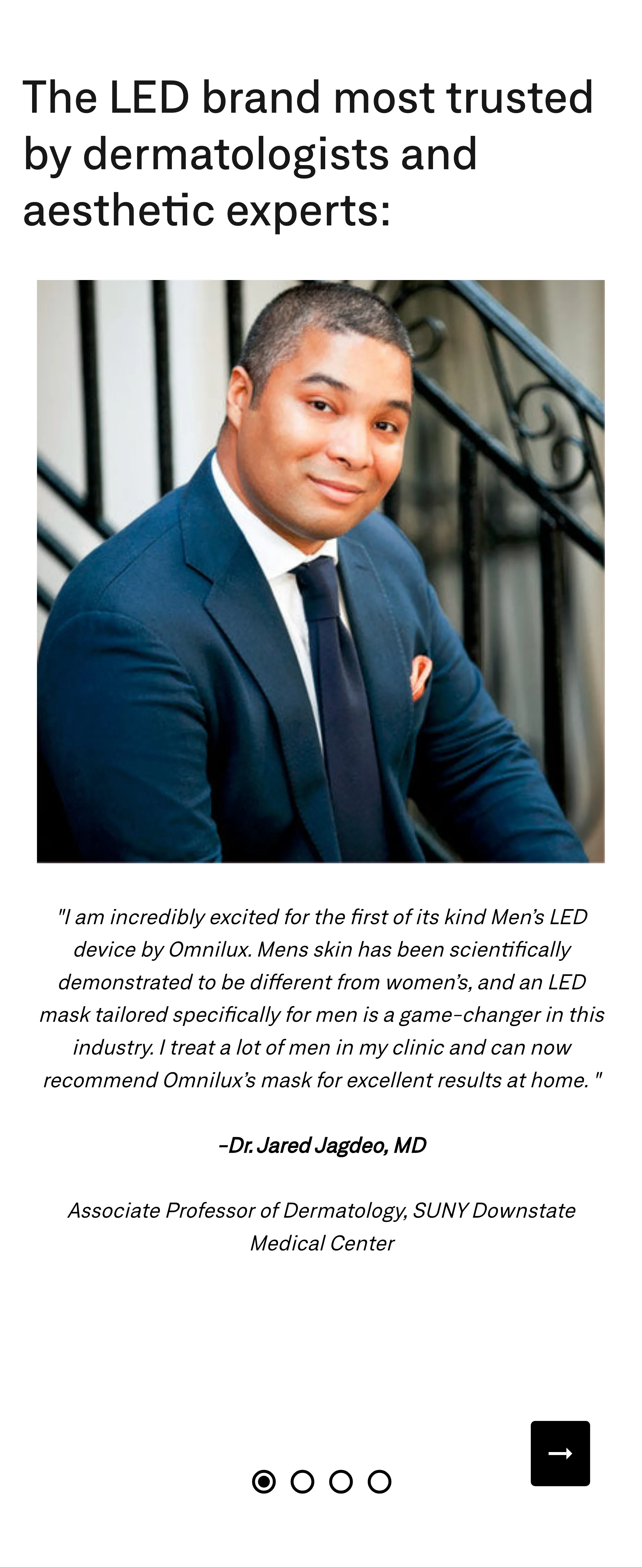 The LED brand most trusted by dermatologists and aesthetic experts: "I am incredibly excited for the first of its kind Men's LED device by Omnilux. Mens skin has been scientifically demonstrated to be different from women's, and an LED mask tailored specifically for men is a game-changer in this industry. I treat a lot of men in my clinic and can now recommend Omnilux's mask for excellent results at home." Dr. Jared Jagdeo, MD, Associate Professor of Dermatology, SUNY Downstate Medical Center, pictured above the quote.