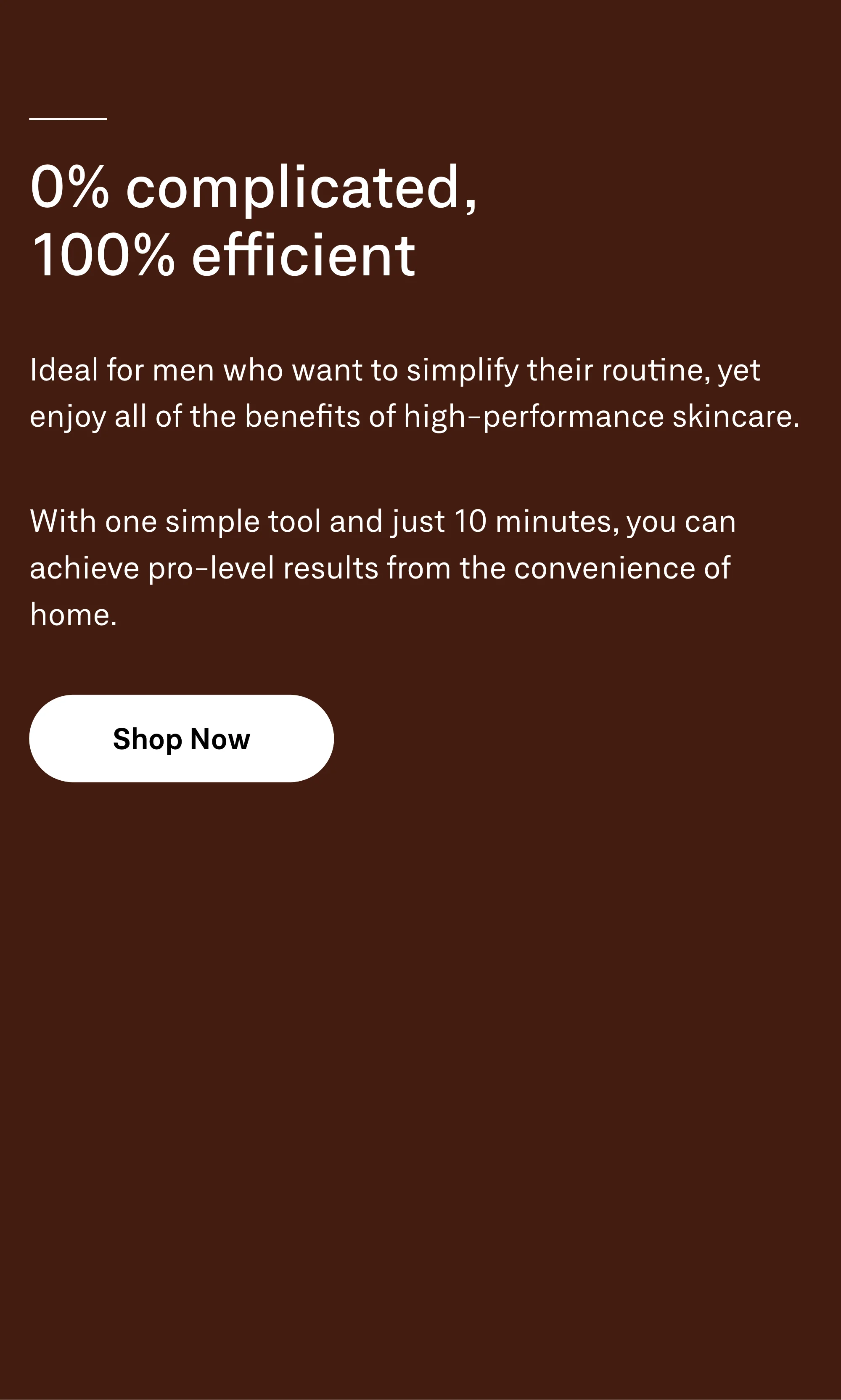 0% complicated, 100% efficient. Ideal for men who want to simplify their routine, yet enjoy all of the benefits of high-performance skincare. With one simple tool and just 10 minutes, you can achieve pro-level results from the convenience of home. Shop Now.