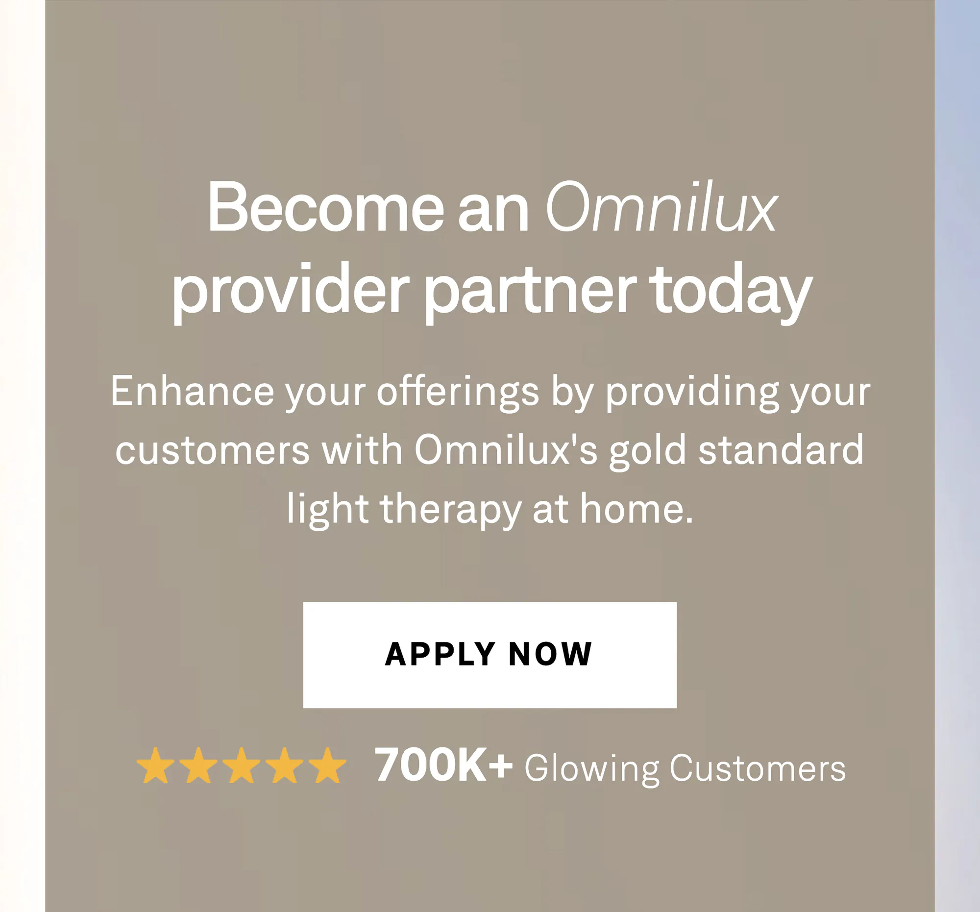 Become an Omnilux provider partner today. Enhance your offerings by providing your customers with Omnilux's gold standard light therapy at home. Apply now — five stars, 700K+ glowing customers.