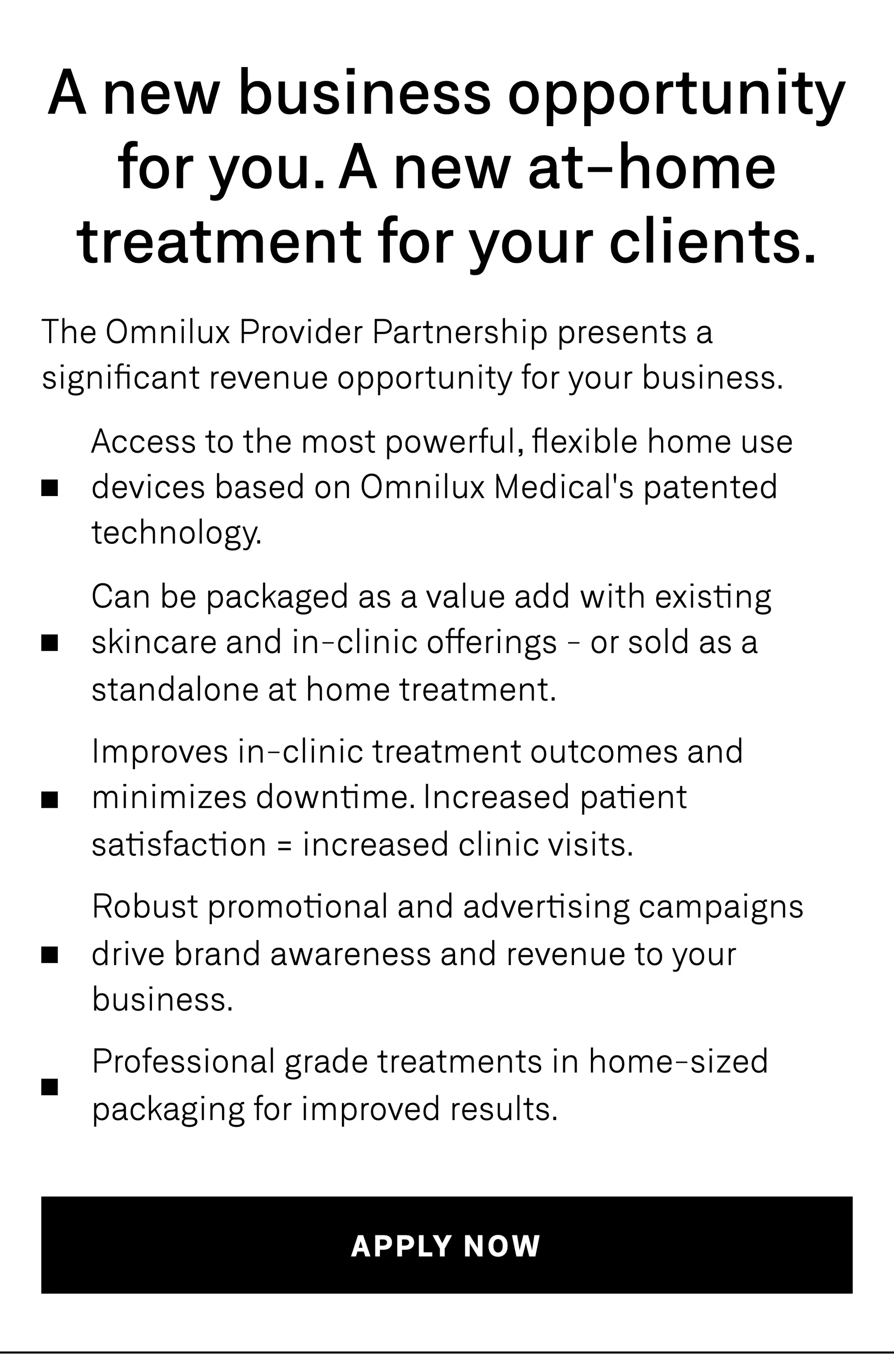 A new business opportunity for you. A new at-home treatment for your clients. The Omnilux Provider Partnership presents a significant revenue opportunity for your business: access to the most powerful, flexible home-use devices based on Omnilux Medical's patented technology; packaged as a value add with existing skincare and in-clinic offerings, or sold as a standalone at-home treatment; improved in-clinic treatment outcomes and minimized downtime — increased patient satisfaction means increased clinic visits; robust promotional and advertising campaigns that drive brand awareness and revenue; professional-grade treatments in home-sized packaging for improved results.
