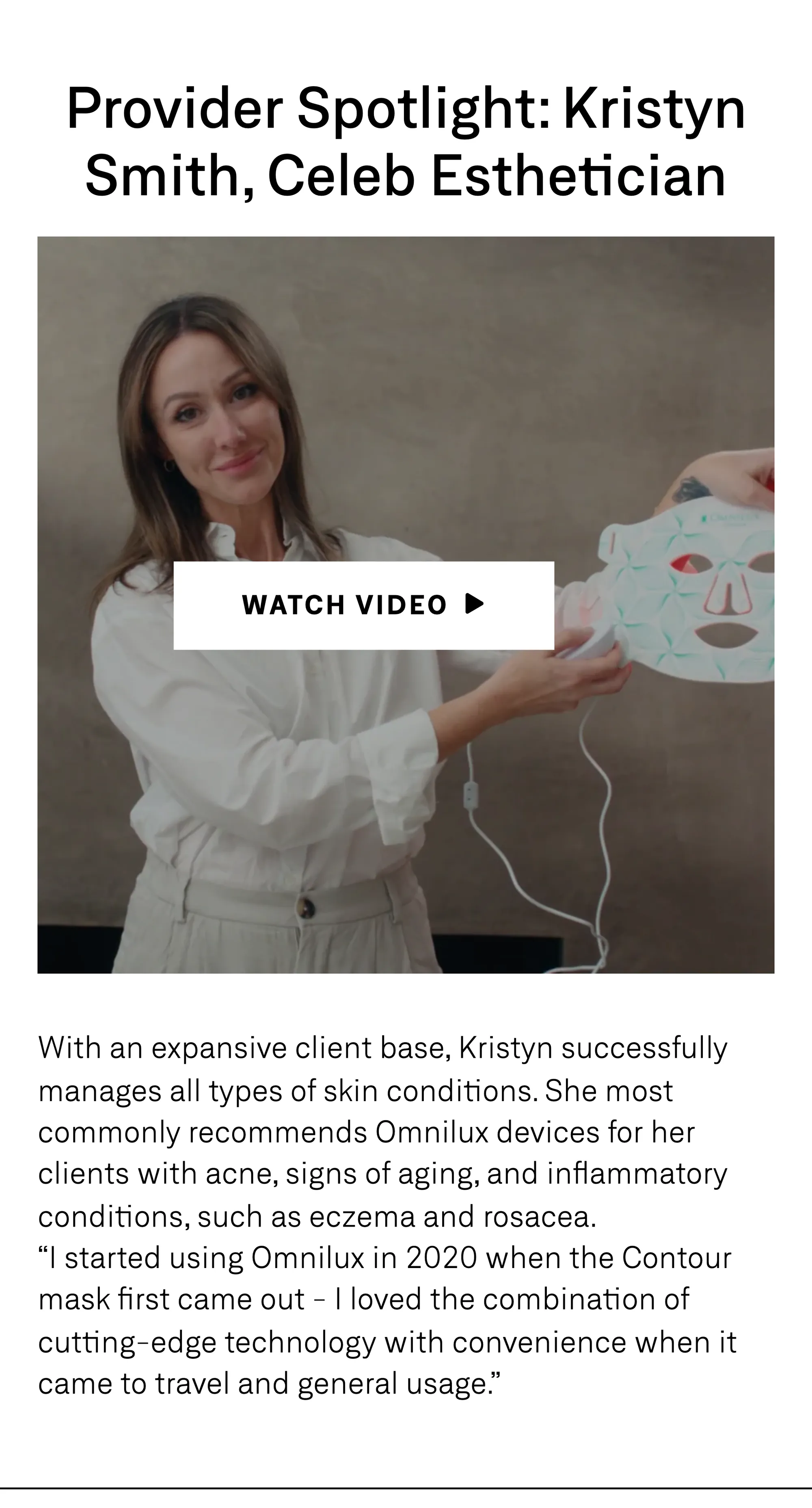 Provider Spotlight: Kristyn Smith, Celeb Esthetician — a watch-video still. With an expansive client base, Kristyn successfully manages all types of skin conditions. She most commonly recommends Omnilux devices for her clients with acne, signs of aging, and inflammatory conditions, such as eczema and rosacea. 'I started using Omnilux in 2020 when the Contour mask first came out — I loved the combination of cutting-edge technology with convenience when it came to travel and general usage.'