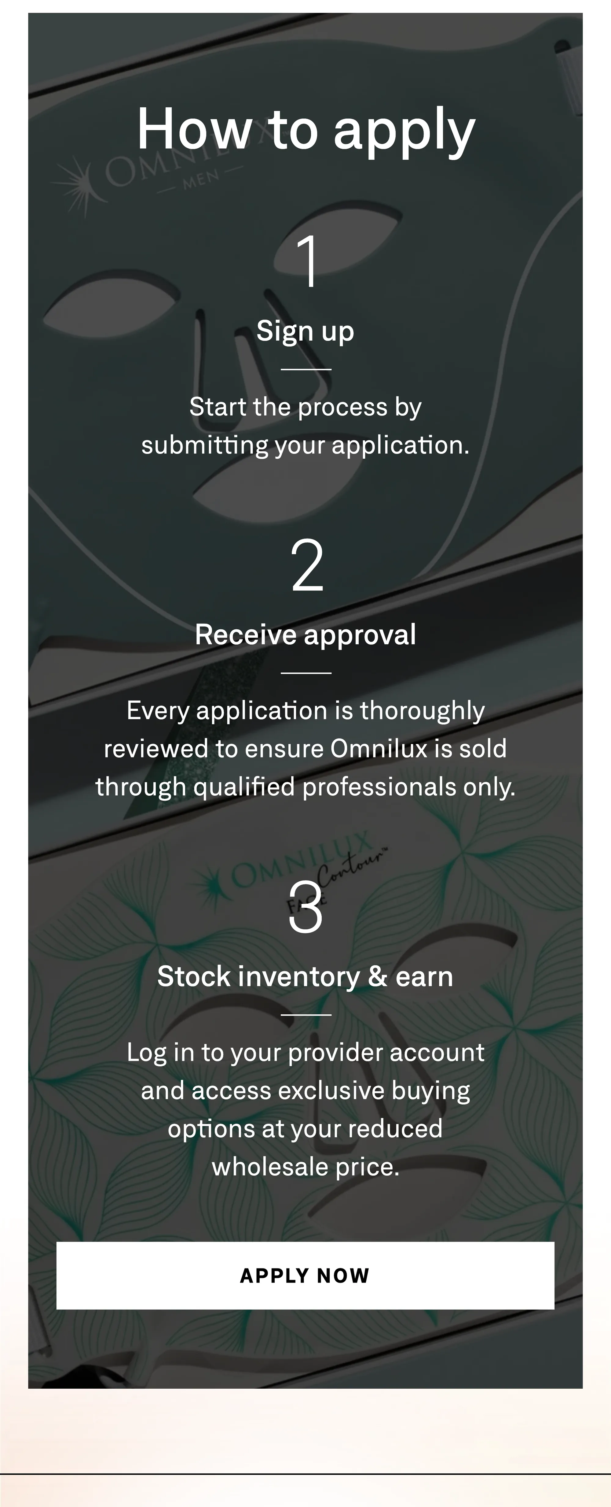 How to apply. Step one: sign up — start the process by submitting your application. Step two: receive approval — every application is thoroughly reviewed to ensure Omnilux is sold through qualified professionals only. Step three: stock inventory and earn — log in to your provider account and access exclusive buying options at your reduced wholesale price. Apply now.