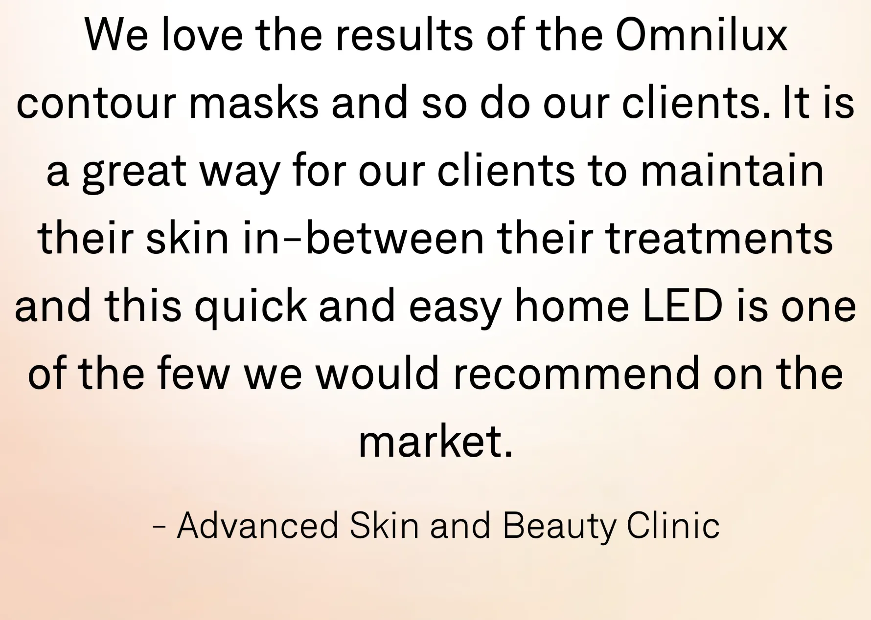 'We love the results of the Omnilux contour masks and so do our clients. It is a great way for our clients to maintain their skin in-between their treatments and this quick and easy home LED is one of the few we would recommend on the market.' — Advanced Skin and Beauty Clinic.
