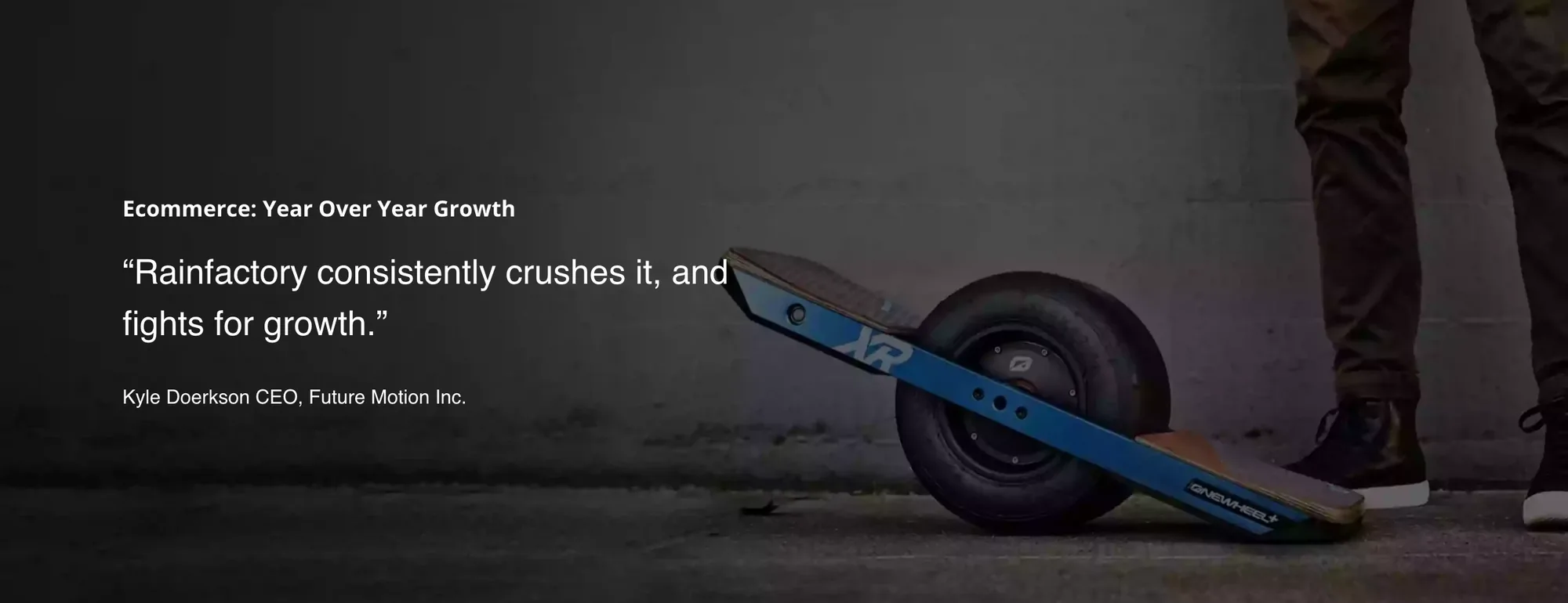 Full-width dark photo of a rider’s sneakers on a Onewheel board on asphalt, with white text at the left: Ecommerce: Year Over Year Growth, the quote Rainfactory consistently crushes it, and fights for growth, and the credit Kyle Doerkson CEO, Future Motion Inc.