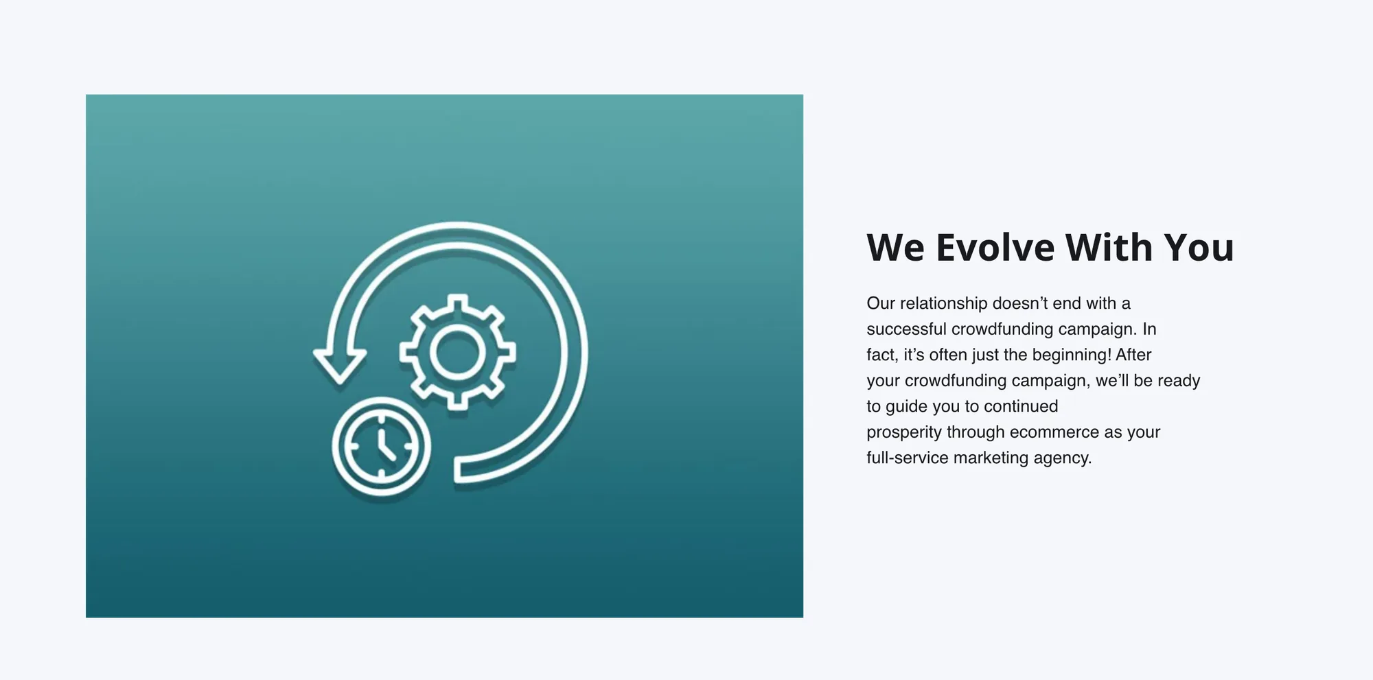 Pale gray band. Left, a teal tile with a white line icon of a gear and a clock inside a circling arrow. Right, the heading We Evolve With You and the paragraph Our relationship doesn’t end with a successful crowdfunding campaign. In fact, it’s often just the beginning! After your crowdfunding campaign, we’ll be ready to guide you to continued prosperity through ecommerce as your full-service marketing agency.