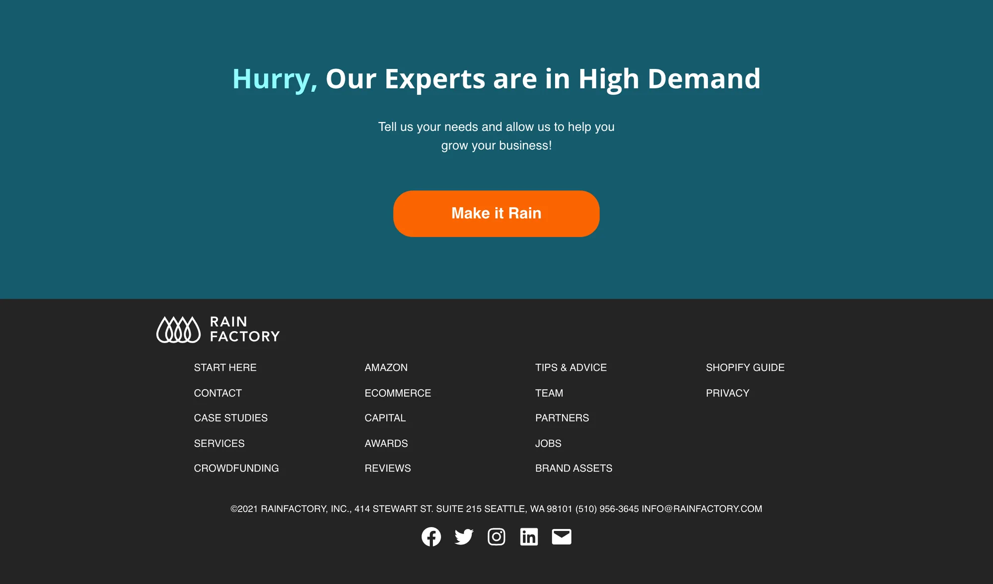 Dark teal band with the heading Hurry, Our Experts are in High Demand, Hurry in light blue, the line Tell us your needs and allow us to help you grow your business! and an orange Make it Rain button. Beneath it the dark footer: the Rainfactory logo, four columns of small links (START HERE, CONTACT, CASE STUDIES, SERVICES, CROWDFUNDING; AMAZON, ECOMMERCE, CAPITAL, AWARDS, REVIEWS; TIPS & ADVICE, TEAM, PARTNERS, JOBS, BRAND ASSETS; SHOPIFY GUIDE, PRIVACY), the line ©2021 RAINFACTORY, INC., 414 STEWART ST. SUITE 215 SEATTLE, WA 98101 (510) 956-3645 INFO@RAINFACTORY.COM, and five social icons.