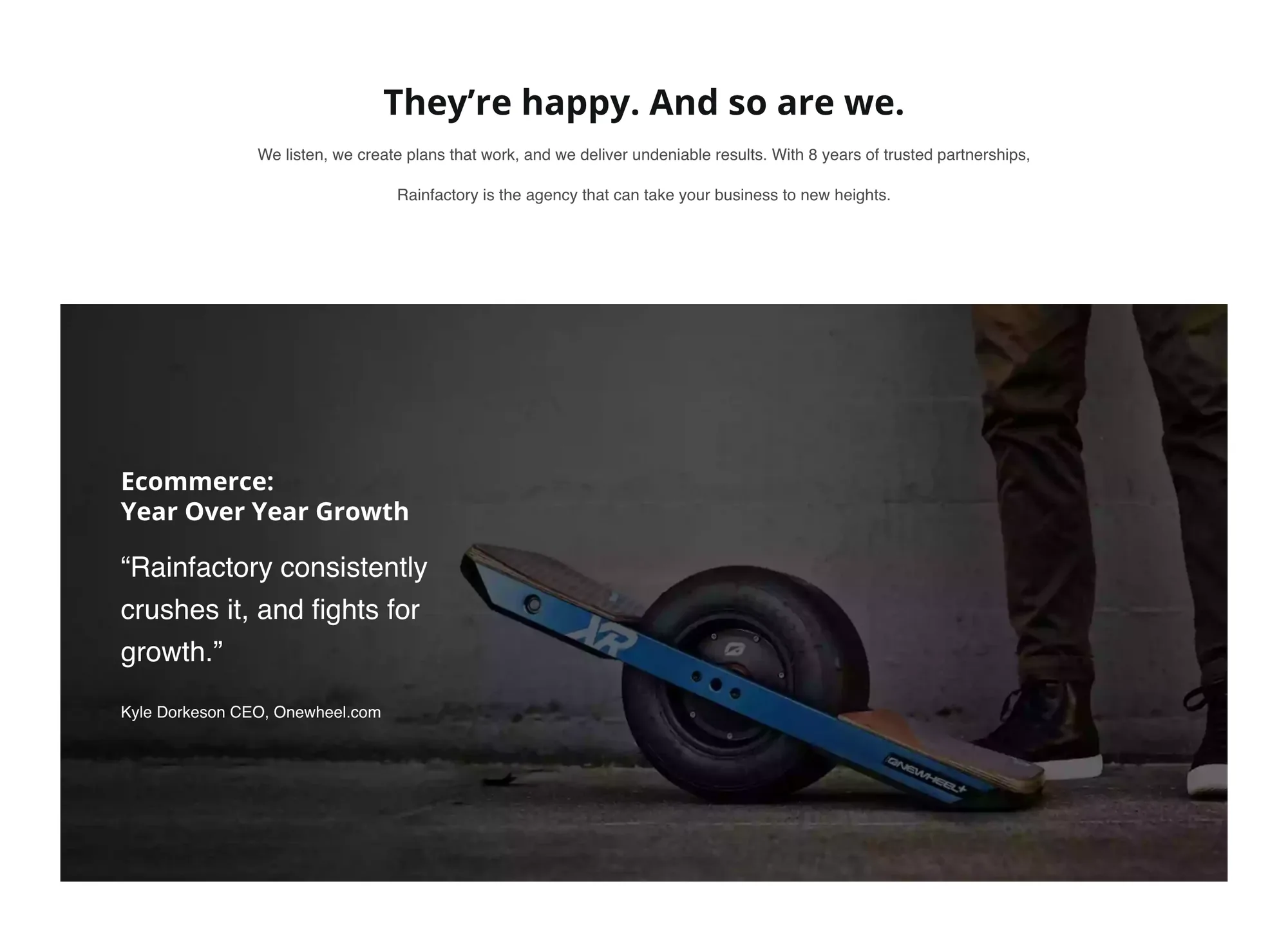 Heading They’re happy. And so are we. with the line We listen, we create plans that work, and we deliver undeniable results. With 8 years of trusted partnerships, Rainfactory is the agency that can take your business to new heights. Below, an inset dark photo panel of a rider’s sneakers on a Onewheel board on asphalt, with white text: Ecommerce: Year Over Year Growth, the quote Rainfactory consistently crushes it, and fights for growth, and the credit Kyle Dorkeson CEO, Onewheel.com.