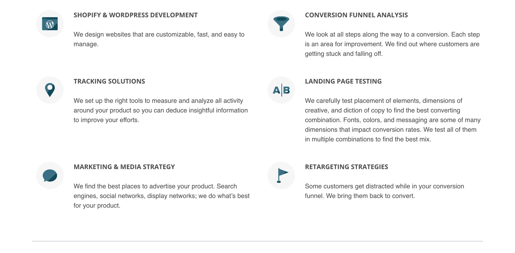 Six icon-led service blurbs in two columns. SHOPIFY & WORDPRESS DEVELOPMENT: We design websites that are customizable, fast, and easy to manage. CONVERSION FUNNEL ANALYSIS: We look at all steps along the way to a conversion. Each step is an area for improvement. We find out where customers are getting stuck and falling off. TRACKING SOLUTIONS: We set up the right tools to measure and analyze all activity around your product so you can deduce insightful information to improve your efforts. LANDING PAGE TESTING: We carefully test placement of elements, dimensions of creative, and diction of copy to find the best converting combination. Fonts, colors, and messaging are some of many dimensions that impact conversion rates. We test all of them in multiple combinations to find the best mix. MARKETING & MEDIA STRATEGY: We find the best places to advertise your product. Search engines, social networks, display networks; we do what’s best for your product. RETARGETING STRATEGIES: Some customers get distracted while in your conversion funnel. We bring them back to convert.