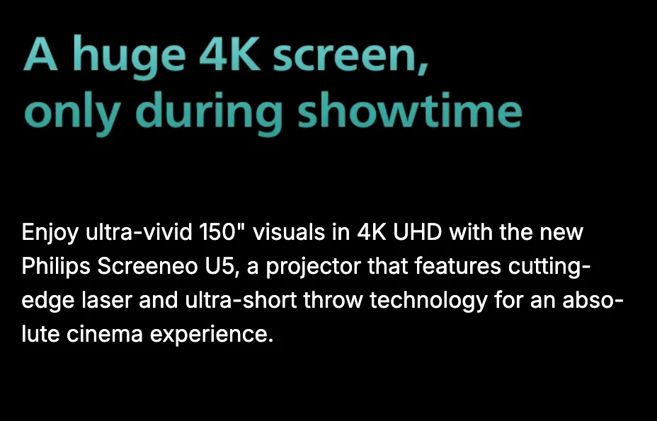 A huge 4K screen, only during showtime. Enjoy ultra-vivid 150-inch visuals in 4K UHD with the new Philips Screeneo U5, a projector that features cutting-edge laser and ultra-short throw technology for an absolute cinema experience.