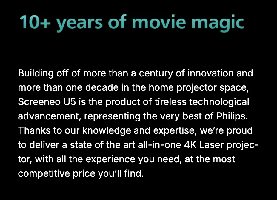 10+ years of movie magic. Building off of more than a century of innovation and more than one decade in the home projector space, Screeneo U5 is the product of tireless technological advancement, representing the very best of Philips — a state-of-the-art all-in-one 4K laser projector at the most competitive price you'll find.