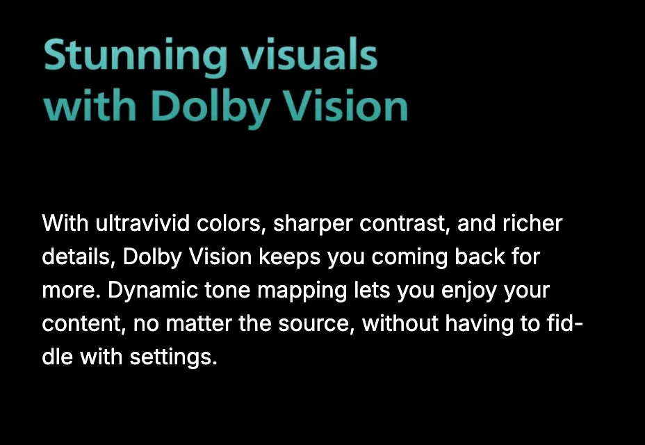 Stunning visuals with Dolby Vision. With ultra-vivid colors, sharper contrast, and richer details, Dolby Vision keeps you coming back for more; dynamic tone mapping handles any source without fiddling with settings.