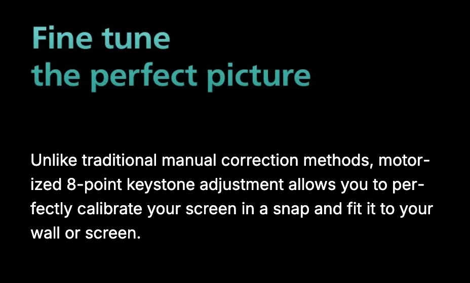 Fine tune the perfect picture. Unlike traditional manual correction methods, motorized 8-point keystone adjustment calibrates the image to your wall or screen in a snap.