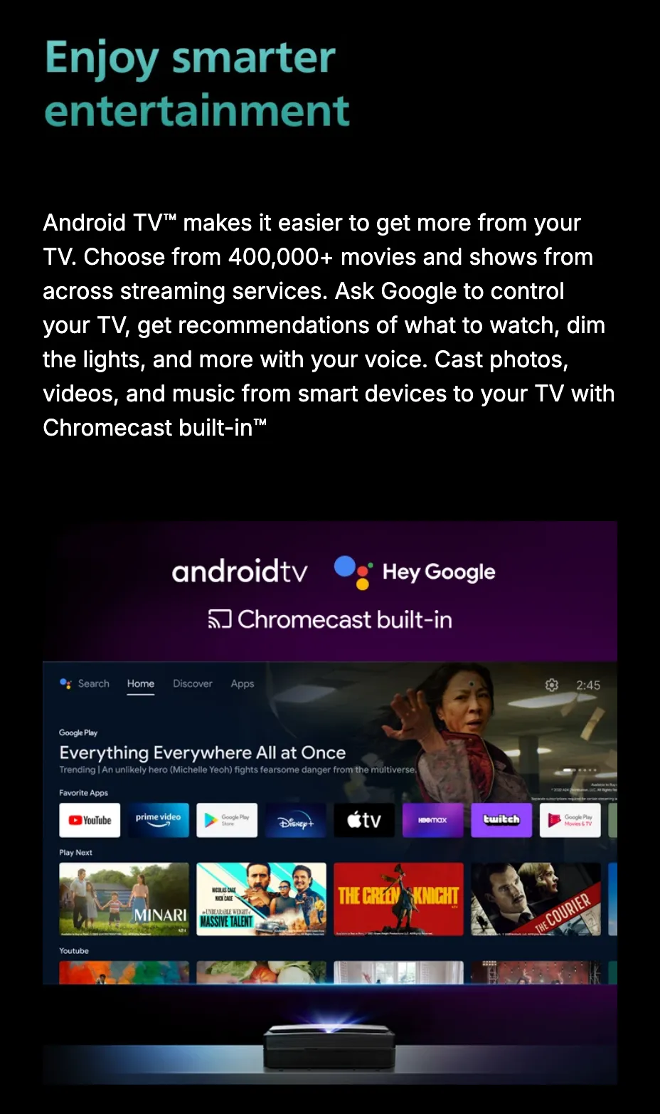 Enjoy smarter entertainment. Android TV makes it easier to get more from your TV — 400,000+ movies and shows across streaming services, Google voice control, and Chromecast built-in for casting photos, videos and music — over a projected home screen of streaming apps and film artwork.