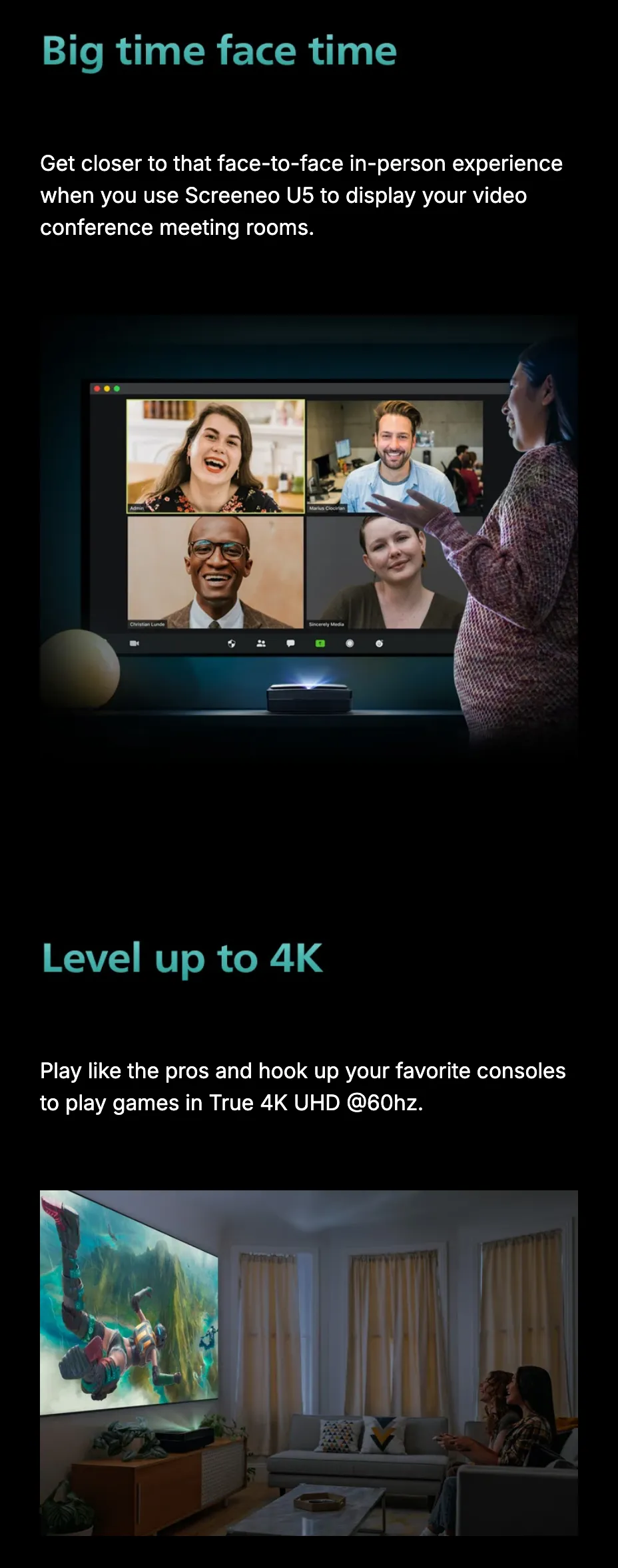 Big time face time: get closer to that face-to-face in-person experience when you use Screeneo U5 to display your video conference meeting rooms, over a projected grid of call participants. Below, Level up to 4K: play like the pros and hook up your favorite consoles to play games in True 4K UHD at 60 Hz.